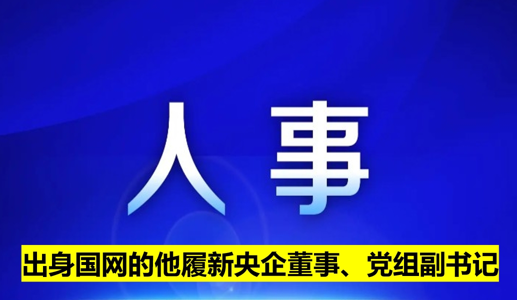 出身國網(wǎng)的他履新央企董事、黨組副書記