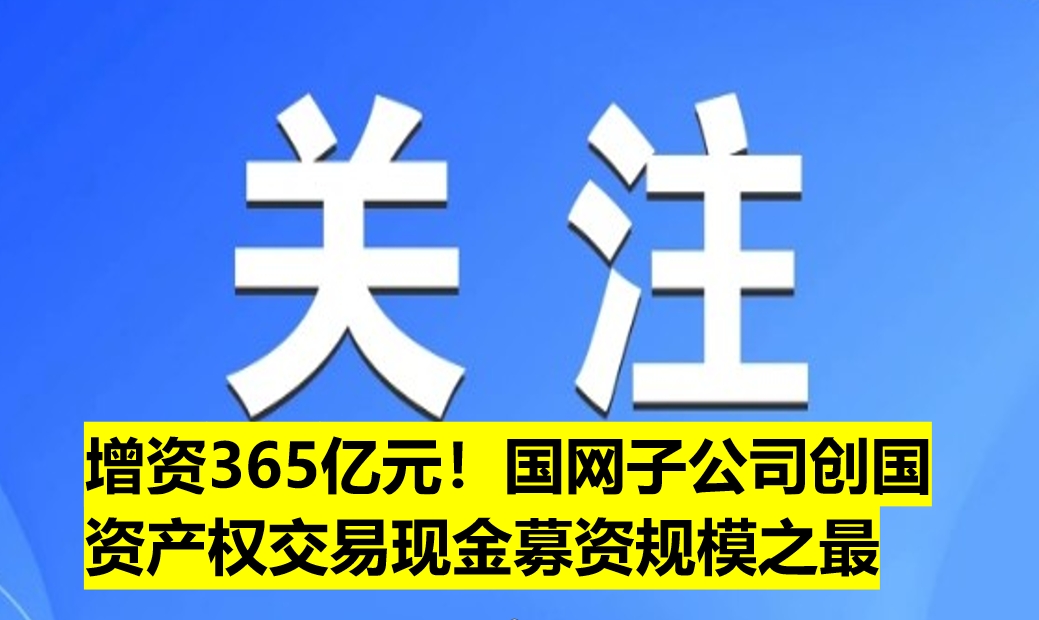 增資365億元！國網子公司創(chuàng)國資產權交易現金募資規(guī)模之最